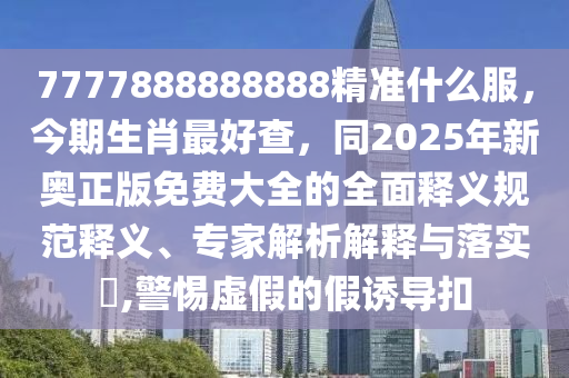 7777888888888精準(zhǔn)什么服，今期生肖最好查，同2025年新奧正版免費(fèi)大全的全面釋義規(guī)范釋義、專家解析解釋與落實(shí)?,警惕虛假的假誘導(dǎo)扣