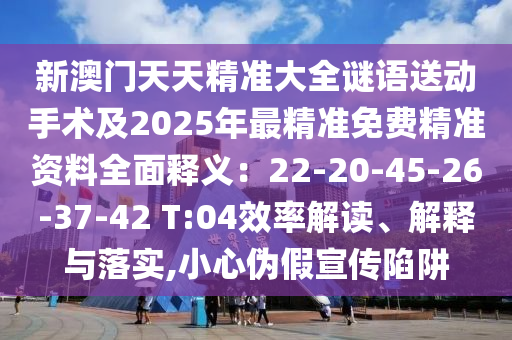 新澳門(mén)天天精準(zhǔn)大全謎語(yǔ)送動(dòng)手術(shù)及2025年最精準(zhǔn)免費(fèi)精準(zhǔn)資料全面釋義：22-20-45-26-37-42 T:04效率解讀、解釋與落實(shí),小心偽假宣傳陷阱