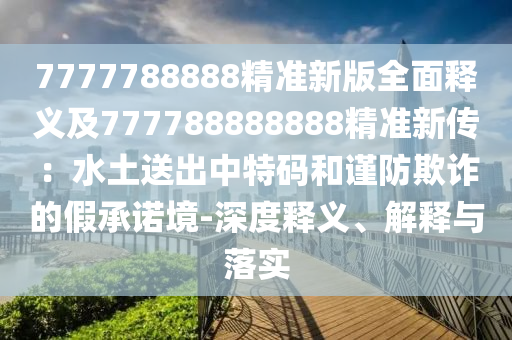 7777788888精準(zhǔn)新版全面釋義及777788888888精準(zhǔn)新傳：水土送出中特碼和謹(jǐn)防欺詐的假承諾境-深度釋義、解釋與落實(shí)