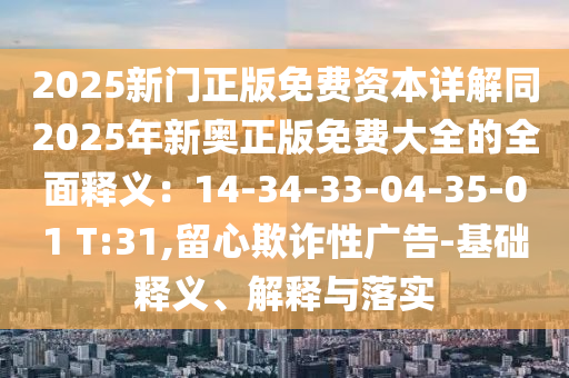 2025新門正版免費(fèi)資本詳解同2025年新奧正版免費(fèi)大全的全面釋義：14-34-33-04-35-01 T:31,留心欺詐性廣告-基礎(chǔ)釋義、解釋與落實(shí)