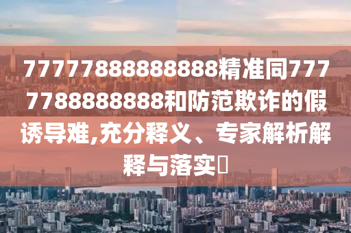 77777888888888精準(zhǔn)同7777788888888和防范欺詐的假誘導(dǎo)難,充分釋義、專家解析解釋與落實(shí)?