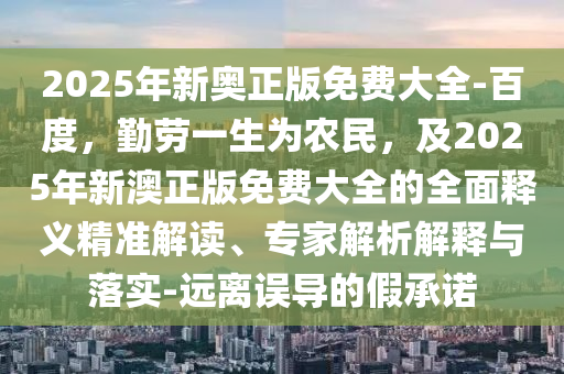 2025年新奧正版免費(fèi)大全-百度，勤勞一生為農(nóng)民，及2025年新澳正版免費(fèi)大全的全面釋義精準(zhǔn)解讀、專家解析解釋與落實(shí)-遠(yuǎn)離誤導(dǎo)的假承諾