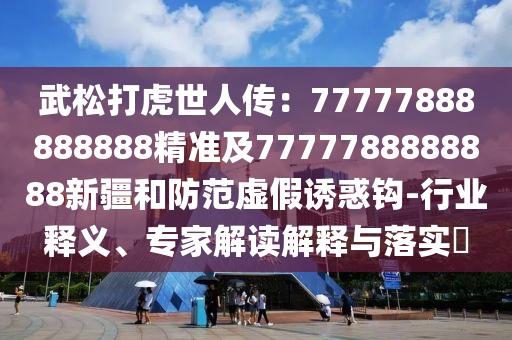 武松打虎世人傳：77777888888888精準(zhǔn)及7777788888888新疆和防范虛假誘惑鉤-行業(yè)釋義、專(zhuān)家解讀解釋與落實(shí)?