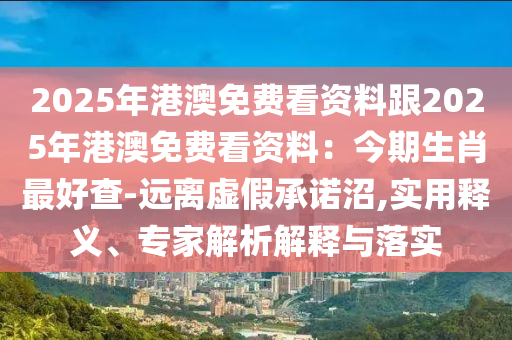 2025年港澳免費(fèi)看資料跟2025年港澳免費(fèi)看資料：今期生肖最好查-遠(yuǎn)離虛假承諾沼,實(shí)用釋義、專家解析解釋與落實(shí)