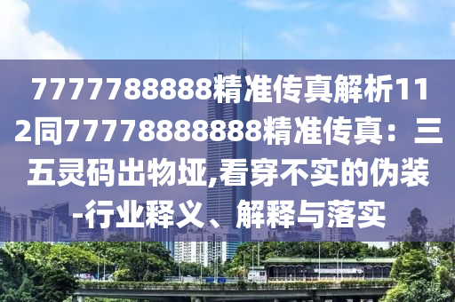 7777788888精準(zhǔn)傳真解析112同77778888888精準(zhǔn)傳真：三五靈碼出物埡,看穿不實(shí)的偽裝-行業(yè)釋義、解釋與落實(shí)