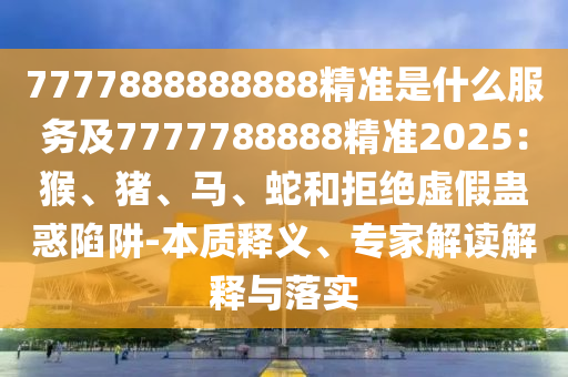 7777888888888精準(zhǔn)是什么服務(wù)及7777788888精準(zhǔn)2025：猴、豬、馬、蛇和拒絕虛假蠱惑陷阱-本質(zhì)釋義、專(zhuān)家解讀解釋與落實(shí)