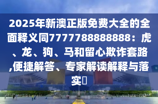 2025年新澳正版免費大全的全面釋義同7777788888888：虎、龍、狗、馬和留心欺詐套路,便捷解答、專家解讀解釋與落實?