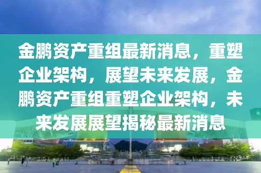 金鵬資產(chǎn)重組最新消息，重塑企業(yè)架構(gòu)，展望未來發(fā)展，金鵬資產(chǎn)重組重塑企業(yè)架構(gòu)，未來發(fā)展展望揭秘最新消息