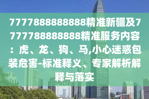 7777888888888精準(zhǔn)新疆及7777788888888精準(zhǔn)服務(wù)內(nèi)容：虎、龍、狗、馬,小心迷惑包裝危害-標(biāo)準(zhǔn)釋義、專(zhuān)家解析解釋與落實(shí)