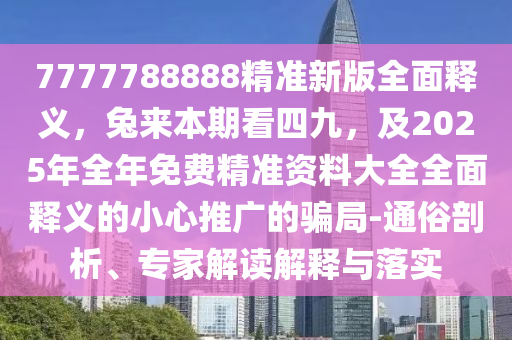 7777788888精準新版全面釋義，兔來本期看四九，及2025年全年免費精準資料大全全面釋義的小心推廣的騙局-通俗剖析、專家解讀解釋與落實