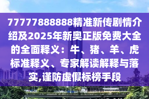 77777888888精準(zhǔn)新傳劇情介紹及2025年新奧正版免費(fèi)大全的全面釋義：牛、豬、羊、虎標(biāo)準(zhǔn)釋義、專家解讀解釋與落實(shí),謹(jǐn)防虛假標(biāo)榜手段