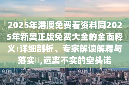 2025年港澳免費看資料同2025年新奧正版免費大全的全面釋義:詳細剖析、專家解讀解釋與落實?,遠離不實的空頭諾