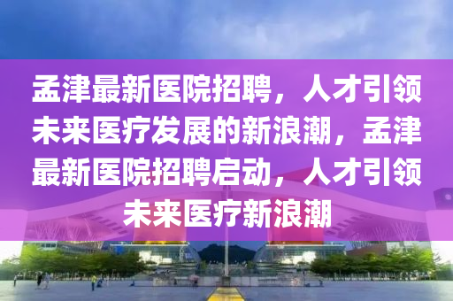 孟津最新醫(yī)院招聘，人才引領(lǐng)未來醫(yī)療發(fā)展的新浪潮，孟津最新醫(yī)院招聘啟動，人才引領(lǐng)未來醫(yī)療新浪潮