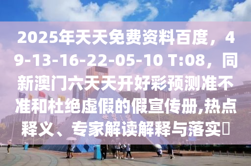 2025年天天免費(fèi)資料百度，49-13-16-22-05-10 T:08，同新澳門(mén)六天天開(kāi)好彩預(yù)測(cè)準(zhǔn)不準(zhǔn)和杜絕虛假的假宣傳冊(cè),熱點(diǎn)釋義、專(zhuān)家解讀解釋與落實(shí)?