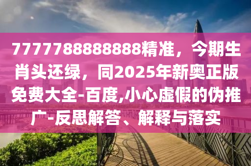 7777788888888精準(zhǔn)，今期生肖頭還綠，同2025年新奧正版免費(fèi)大全-百度,小心虛假的偽推廣-反思解答、解釋與落實(shí)