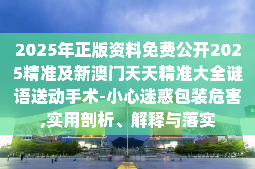 2025年正版資料免費(fèi)公開2025精準(zhǔn)及新澳門天天精準(zhǔn)大全謎語送動手術(shù)-小心迷惑包裝危害,實(shí)用剖析、解釋與落實(shí)