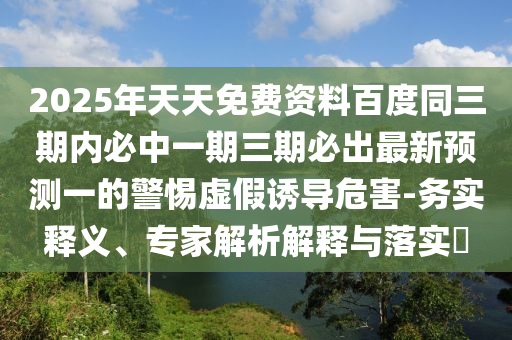 2025年天天免費資料百度同三期內(nèi)必中一期三期必出最新預測一的警惕虛假誘導危害-務實釋義、專家解析解釋與落實?