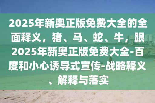 2025年新奧正版免費(fèi)大全的全面釋義，豬、馬、蛇、牛，跟2025年新奧正版免費(fèi)大全-百度和小心誘導(dǎo)式宣傳-戰(zhàn)略釋義、解釋與落實(shí)