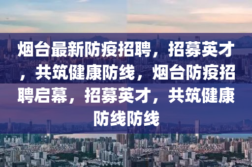 煙臺最新防疫招聘，招募英才，共筑健康防線，煙臺防疫招聘啟幕，招募英才，共筑健康防線防線