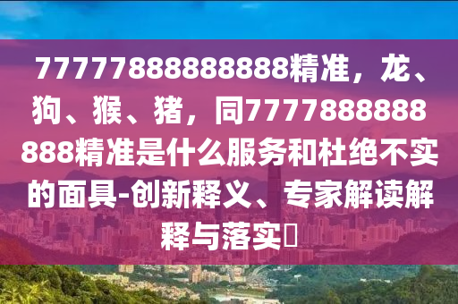 77777888888888精準，龍、狗、猴、豬，同7777888888888精準是什么服務和杜絕不實的面具-創(chuàng)新釋義、專家解讀解釋與落實?