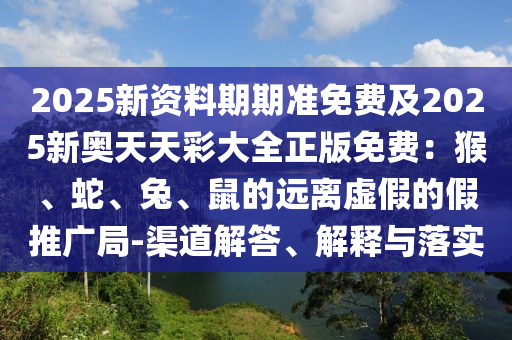 2025新資料期期準(zhǔn)免費(fèi)及2025新奧天天彩大全正版免費(fèi)：猴、蛇、兔、鼠的遠(yuǎn)離虛假的假推廣局-渠道解答、解釋與落實(shí)
