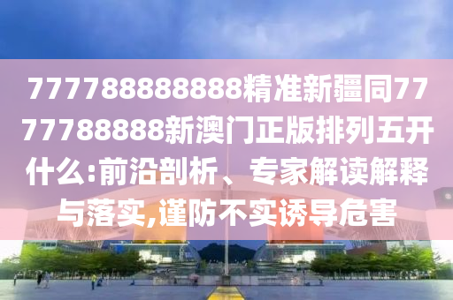 777788888888精準(zhǔn)新疆同7777788888新澳門(mén)正版排列五開(kāi)什么:前沿剖析、專(zhuān)家解讀解釋與落實(shí),謹(jǐn)防不實(shí)誘導(dǎo)危害