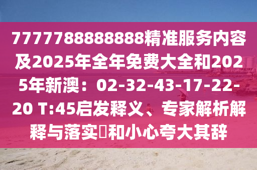 7777788888888精準(zhǔn)服務(wù)內(nèi)容及2025年全年免費(fèi)大全和2025年新澳：02-32-43-17-22-20 T:45啟發(fā)釋義、專(zhuān)家解析解釋與落實(shí)?和小心夸大其辭