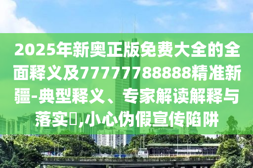 2025年新奧正版免費大全的全面釋義及77777788888精準新疆-典型釋義、專家解讀解釋與落實?,小心偽假宣傳陷阱