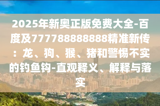 2025年新奧正版免費大全-百度及777788888888精準新傳：龍、狗、猴、豬和警惕不實的釣魚鉤-直觀釋義、解釋與落實