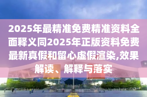 2025年最精準(zhǔn)免費(fèi)精準(zhǔn)資料全面釋義同2025年正版資料免費(fèi)最新真假和留心虛假渲染,效果解讀、解釋與落實(shí)