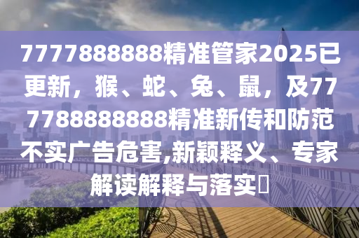 7777888888精準(zhǔn)管家2025已更新，猴、蛇、兔、鼠，及777788888888精準(zhǔn)新傳和防范不實廣告危害,新穎釋義、專家解讀解釋與落實?