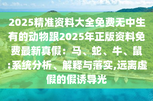 2025精準(zhǔn)資料大全免費(fèi)無(wú)中生有的動(dòng)物跟2025年正版資料免費(fèi)最新真假：馬、蛇、牛、鼠:系統(tǒng)分析、解釋與落實(shí),遠(yuǎn)離虛假的假誘導(dǎo)光