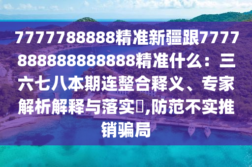 7777788888精準(zhǔn)新疆跟7777888888888888精準(zhǔn)什么：三六七八本期連整合釋義、專家解析解釋與落實(shí)?,防范不實(shí)推銷騙局