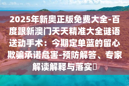 2025年新奧正版免費(fèi)大全-百度跟新澳門天天精準(zhǔn)大全謎語(yǔ)送動(dòng)手術(shù)：今期定單藍(lán)的留心欺騙承諾危害-預(yù)防解答、專家解讀解釋與落實(shí)?