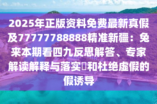2025年正版資料免費最新真假及77777788888精準(zhǔn)新疆：兔來本期看四九反思解答、專家解讀解釋與落實?和杜絕虛假的假誘導(dǎo)