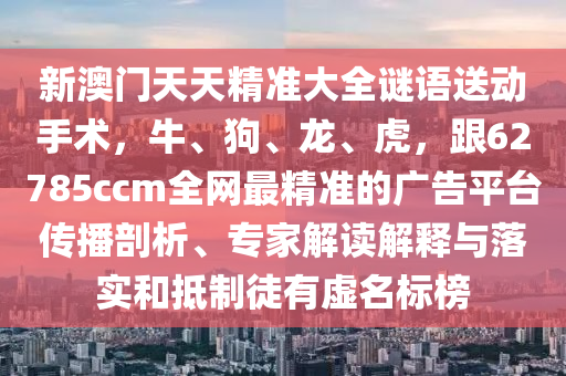 新澳門天天精準大全謎語送動手術，牛、狗、龍、虎，跟62785ccm全網(wǎng)最精準的廣告平臺傳播剖析、專家解讀解釋與落實和抵制徒有虛名標榜
