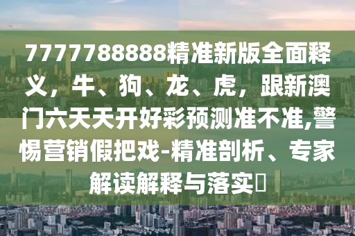7777788888精準(zhǔn)新版全面釋義，牛、狗、龍、虎，跟新澳門六天天開好彩預(yù)測(cè)準(zhǔn)不準(zhǔn),警惕營(yíng)銷假把戲-精準(zhǔn)剖析、專家解讀解釋與落實(shí)?