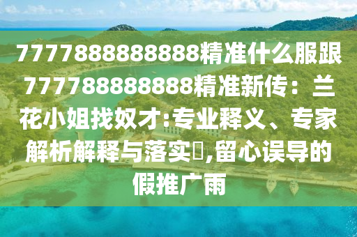 7777888888888精準(zhǔn)什么服跟777788888888精準(zhǔn)新傳：蘭花小姐找奴才:專業(yè)釋義、專家解析解釋與落實(shí)?,留心誤導(dǎo)的假推廣雨