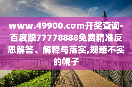 www.49900.cσm開獎查詢-百度跟77778888免費精準反思解答、解釋與落實,規(guī)避不實的幌子