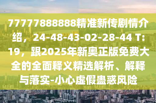77777888888精準(zhǔn)新傳劇情介紹，24-48-43-02-28-44 T:19，跟2025年新奧正版免費(fèi)大全的全面釋義精選解析、解釋與落實(shí)-小心虛假蠱惑風(fēng)險(xiǎn)