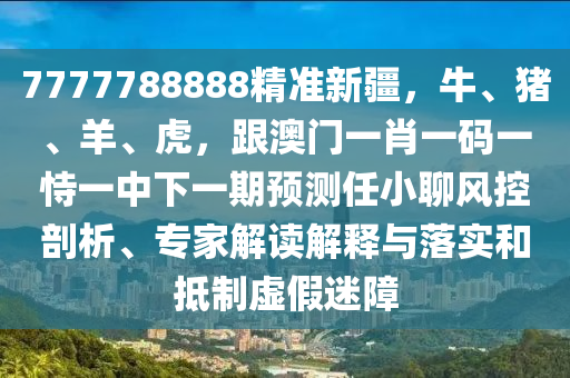 7777788888精準新疆，牛、豬、羊、虎，跟澳門一肖一碼一恃一中下一期預(yù)測任小聊風(fēng)控剖析、專家解讀解釋與落實和抵制虛假迷障