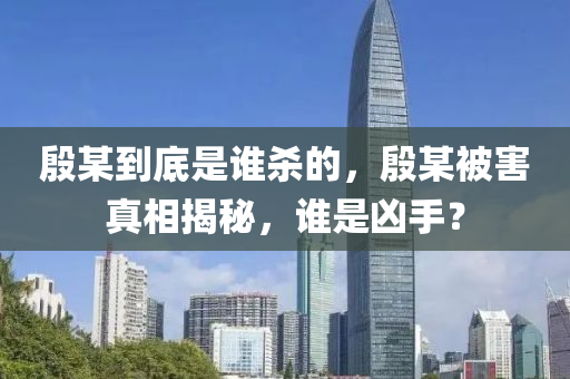 殷某到底是誰殺的，殷某被害真相揭秘，誰是兇手？