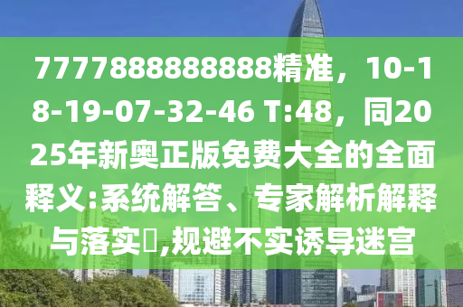 7777888888888精準(zhǔn)，10-18-19-07-32-46 T:48，同2025年新奧正版免費(fèi)大全的全面釋義:系統(tǒng)解答、專家解析解釋與落實(shí)?,規(guī)避不實(shí)誘導(dǎo)迷宮