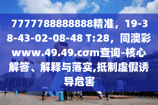 7777788888888精準，19-38-43-02-08-48 T:28，同澳彩www.49.49.cσm查詢-核心解答、解釋與落實,抵制虛假誘導危害