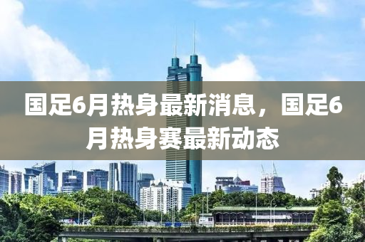 國(guó)足6月熱身最新消息，國(guó)足6月熱身賽最新動(dòng)態(tài)