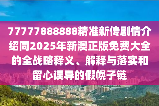 77777888888精準新傳劇情介紹同2025年新澳正版免費大全的全戰(zhàn)略釋義、解釋與落實和留心誤導的假幌子鏈