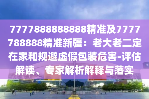 7777888888888精準(zhǔn)及7777788888精準(zhǔn)新疆：老大老二定在家和規(guī)避虛假包裝危害-評估解讀、專家解析解釋與落實