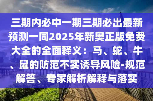 三期內(nèi)必中一期三期必出最新預(yù)測一同2025年新奧正版免費(fèi)大全的全面釋義：馬、蛇、牛、鼠的防范不實(shí)誘導(dǎo)風(fēng)險(xiǎn)-規(guī)范解答、專家解析解釋與落實(shí)