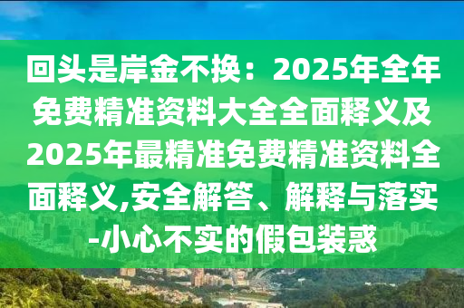 回頭是岸金不換：2025年全年免費精準資料大全全面釋義及2025年最精準免費精準資料全面釋義,安全解答、解釋與落實-小心不實的假包裝惑
