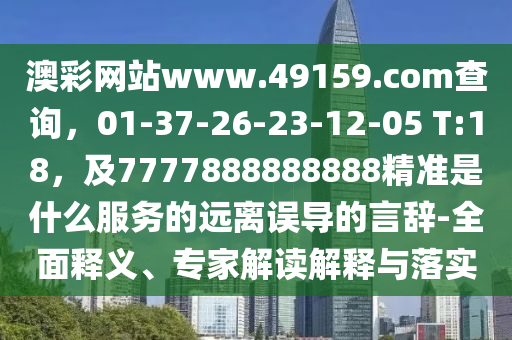 澳彩網(wǎng)站www.49159.соm查詢，01-37-26-23-12-05 T:18，及7777888888888精準(zhǔn)是什么服務(wù)的遠(yuǎn)離誤導(dǎo)的言辭-全面釋義、專家解讀解釋與落實(shí)